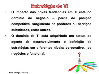 • O impacto das novas tendências em TI está no
domínio de negócio – perda de posição
competitiva, surgimento de produtos ou serviços
substitutos, entre outros.
• O domínio da TI está adquirindo um status de
agente de desenvolvimento e definição de
estratégias em diferentes níveis: corporativo, de
negócios e funcional.
Prof. Thiago Casácio
 