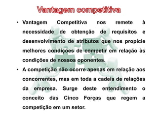 • Vantagem Competitiva nos remete à
necessidade de obtenção de requisitos e
desenvolvimento de atributos que nos propicie
melhores condições de competir em relação às
condições de nossos oponentes.
• A competição não ocorre apenas em relação aos
concorrentes, mas em toda a cadeia de relações
da empresa. Surge deste entendimento o
conceito das Cinco Forças que regem a
competição em um setor.
 