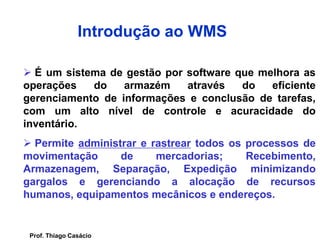  É um sistema de gestão por software que melhora as
operações do armazém através do eficiente
gerenciamento de informações e conclusão de tarefas,
com um alto nível de controle e acuracidade do
inventário.
 Permite administrar e rastrear todos os processos de
movimentação de mercadorias; Recebimento,
Armazenagem, Separação, Expedição minimizando
gargalos e gerenciando a alocação de recursos
humanos, equipamentos mecânicos e endereços.
Introdução ao WMS
Prof. Thiago Casácio
 