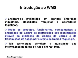  Encontra-se implantado em grandes empresas
industriais, atacadistas, varejistas e operadores
logísticos.
 Todos os produtos, funcionários, equipamentos e
endereços do Centro de Distribuição são identificados
através da utilização do Código de Barras e da
transmissão de dados por sistema de Rádio Freqüência.
 Tais tecnologias permitem a atualização das
informações de forma on line e em real time.
Introdução ao WMS
Prof. Thiago Casácio
 