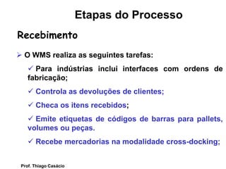  O WMS realiza as seguintes tarefas:
 Para indústrias inclui interfaces com ordens de
fabricação;
 Controla as devoluções de clientes;
 Checa os itens recebidos;
 Emite etiquetas de códigos de barras para pallets,
volumes ou peças.
 Recebe mercadorias na modalidade cross-docking;
Recebimento
Etapas do Processo
Prof. Thiago Casácio
 