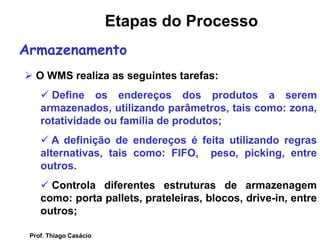  O WMS realiza as seguintes tarefas:
 Define os endereços dos produtos a serem
armazenados, utilizando parâmetros, tais como: zona,
rotatividade ou família de produtos;
 A definição de endereços é feita utilizando regras
alternativas, tais como: FIFO, peso, picking, entre
outros.
 Controla diferentes estruturas de armazenagem
como: porta pallets, prateleiras, blocos, drive-in, entre
outros;
Armazenamento
Etapas do Processo
Prof. Thiago Casácio
 