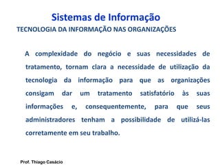 Sistemas de Informação
TECNOLOGIA DA INFORMAÇÃO NAS ORGANIZAÇÕES
A complexidade do negócio e suas necessidades de
tratamento, tornam clara a necessidade de utilização da
tecnologia da informação para que as organizações
consigam dar um tratamento satisfatório às suas
informações e, consequentemente, para que seus
administradores tenham a possibilidade de utilizá-las
corretamente em seu trabalho.
Prof. Thiago Casácio
 