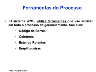 • O sistema WMS utiliza ferramentas que vão auxiliar
em todo o processo de gerenciamento. São eles:
• Código de Barras
• Coletores
• Esteiras Rolantes
• Empilhadeiras
Ferramentas do Processo
Prof. Thiago Casácio
 