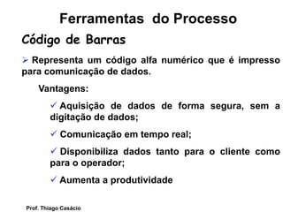  Representa um código alfa numérico que é impresso
para comunicação de dados.
Vantagens:
 Aquisição de dados de forma segura, sem a
digitação de dados;
 Comunicação em tempo real;
 Disponibiliza dados tanto para o cliente como
para o operador;
 Aumenta a produtividade
Ferramentas do Processo
Código de Barras
Prof. Thiago Casácio
 