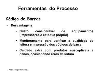 • Desvantagens:
• Custo considerável de equipamentos
(impressoras e estoque próprio)
• Monitoramento para verificar a qualidade de
leitura e impressão dos códigos de barra
• Cuidado extra com produtos susceptíveis a
danos, ocasionando erros de leitura
Código de Barras
Ferramentas do Processo
Prof. Thiago Casácio
 