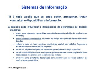 Sistemas de Informação
TI é tudo aquilo que se pode obter, armazenar, tratar,
comunicar e disponibilizar a informação.
A gerência pode influenciar o desempenho da organização de diversas
maneiras:
• prover uma vantagem competitiva, permitindo respostas rápidas às mudanças de
mercado;
• prover informação necessária, acurada e no tempo para permitir melhor tomada de
decisão;
• reduzir o custo de fazer negócio, substituindo capital por trabalho frequente e
automatizando as transações da empresa;
• permitir à empresa competir em mercados que requer tecnologia específica;
• permitir flexibilidade tal que as empresas possam atender a uma ampla relação de
necessidades dos clientes sem incremento de custos;
• promover uma plataforma tecnológica para permitir que os outros sistemas de
negócio sejam produzidos.
Prof. Thiago Casácio
 