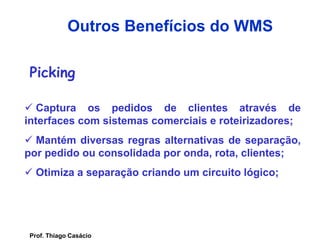Picking
 Captura os pedidos de clientes através de
interfaces com sistemas comerciais e roteirizadores;
 Mantém diversas regras alternativas de separação,
por pedido ou consolidada por onda, rota, clientes;
 Otimiza a separação criando um circuito lógico;
Outros Benefícios do WMS
Prof. Thiago Casácio
 