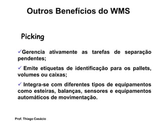 Picking
Gerencia ativamente as tarefas de separação
pendentes;
 Emite etiquetas de identificação para os pallets,
volumes ou caixas;
 Integra-se com diferentes tipos de equipamentos
como esteiras, balanças, sensores e equipamentos
automáticos de movimentação.
Outros Benefícios do WMS
Prof. Thiago Casácio
 