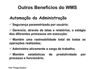 Automação da Administração
 Segurança parametrizada por usuário;
 Gerencia, através de telas e relatórios, o estágio
dos diferentes processos em execução;
 Mantém uma rastreabilidade total de todas as
operações realizadas;
 Administra ativamente a carga de trabalho;
 Mantém estatísticas de produtividade por
processo e funcionário;
Outros Benefícios do WMS
Prof. Thiago Casácio
 