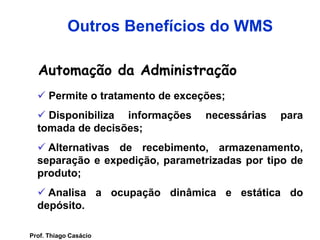 Automação da Administração
 Permite o tratamento de exceções;
 Disponibiliza informações necessárias para
tomada de decisões;
 Alternativas de recebimento, armazenamento,
separação e expedição, parametrizadas por tipo de
produto;
 Analisa a ocupação dinâmica e estática do
depósito.
Outros Benefícios do WMS
Prof. Thiago Casácio
 
