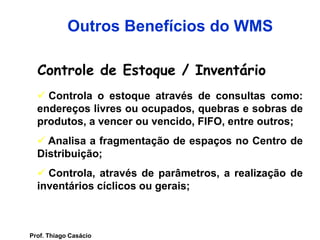 Controle de Estoque / Inventário
 Controla o estoque através de consultas como:
endereços livres ou ocupados, quebras e sobras de
produtos, a vencer ou vencido, FIFO, entre outros;
 Analisa a fragmentação de espaços no Centro de
Distribuição;
 Controla, através de parâmetros, a realização de
inventários cíclicos ou gerais;
Outros Benefícios do WMS
Prof. Thiago Casácio
 