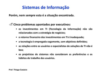 Sistemas de Informação
Porém, nem sempre esta é a situação encontrada.
Cinco problemas apontados por executivos:
• os investimentos em TI (Tecnologia da Informação) não são
relacionados com a estratégia de negócios;
• o retorno financeiro dos investimentos em TI é inadequado;
• a tecnologia é empregada cegamente, sem objetivos definidos;
• as relações entre os usuários e especialistas de soluções de TI não é
boa;
• os projetistas de sistemas não consideram as preferências e os
hábitos de trabalho dos usuários.
Prof. Thiago Casácio
 