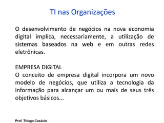 TI nas Organizações
O desenvolvimento de negócios na nova economia
digital implica, necessariamente, a utilização de
sistemas baseados na web e em outras redes
eletrônicas.
EMPRESA DIGITAL
O conceito de empresa digital incorpora um novo
modelo de negócios, que utiliza a tecnologia da
informação para alcançar um ou mais de seus três
objetivos básicos...
Prof. Thiago Casácio
 