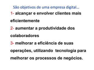 São objetivos de uma empresa digital…
1- alcançar e envolver clientes mais
eficientemente
2- aumentar a produtividade dos
colaboradores
3- melhorar a eficiência de suas
operações, utilizando tecnologia para
melhorar os processos de negócios.
 