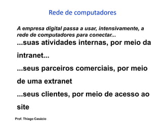 Rede de computadores
A empresa digital passa a usar, intensivamente, a
rede de computadores para conectar...
...suas atividades internas, por meio da
intranet...
...seus parceiros comerciais, por meio
de uma extranet
...seus clientes, por meio de acesso ao
site
Prof. Thiago Casácio
 