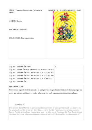 TÍTOL: Tina superbruixa i don Quixot de la           IMATGE DE LA PORTADA DEL LLIBRE
Manxa



AUTOR: Knister



EDITORIAL: Bruixola



COL·LECCIÓ: Tina superbruixa




AQUEST LLIBRE ÉS MEU                                         SI
AQUEST LIBRE ÉS DE LA BIBLIOTECA DEL CENTRE
AQUEST LLIBRE ÉS DE LA BIBLIOTECA D'AULA 6A
AQUEST LLIBRE ÉS DE LA BIBLIOTECA D'AULA 6B
AQUEST LLIBRE ÉS DE LA BIBLIOTECA PÚBLICA
AQUEST LLIBRE ÉS ...

RECOMANACIÓ:
Jo recomanó aquesta história perquè a la gent graciosa li agradara molt i és molt bonica perqué en
senya que tots els problemes es poden solucionar per molt greus que siguin molt complicats.




       SINOPSIS
Don Quixot de la Manxa en persona està escampant el caos per la ciutat. I, a sobre, no
ha aparegut només ell per art de màgia..., i ara! També l' acompanyen el seu escuder
Sanxo Pança, amb el seu inseparable ase, i el fidel cavall Rocinant. La Tina Superbruixa
haurà de fet tornar tots aquests personatges al seu món de novel.la. Ho aconseguirà?
 