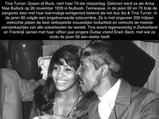 Tina Turner, Queen of Rock, viert haar 70-ste verjaardag. Geboren werd ze als Anna Mae Bullock op 26 november 1939 in Nutbush, Tennessee. In de jaren 60 en 70 brak de zangeres door met haar toenmalige echtgenoot bekend als het duo Ike & Tina Turner. In de jaren 80 volgde een ongeëvenaarde solocarrière. Ze is met ongeveer 200 miljoen verkochte platen de best verkopende vrouwelijke rockartiest en verkocht de meeste concertkaartjes van alle soloartiesten ter wereld. Tina woont tegenwoordig in Zwitserland en Frankrijk samen met haar vijftien jaar jongere Duitse vriend Erwin Bach, met wie ze sinds de jaren 80 een relatie heeft 70 JAAR  Tina Turner 