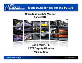 Issues/Challenges for the Future

Urban Land Institute Meeting
        Spring 2012




     John Muth, PE
  CATS Deputy Director
      May 9, 2012
 