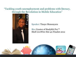 “Tackling youth unemployment and problems with literacy,
       through the Revolution in Mobile Education”



                       Speaker: Tinaye Munonyara

                       Bio: Creator of StudyKit Pro™
                       Shell LiveWire Hot 40 Finalist 2012
 