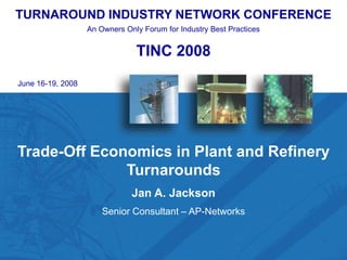 TURNAROUND INDUSTRY NETWORK CONFERENCE
                   An Owners Only Forum for Industry Best Practices


                                TINC 2008
June 16-19, 2008




Trade-Off Economics in Plant and Refinery
              Turnarounds
                               Jan A. Jackson
                       Senior Consultant – AP-Networks


             TINC 2007 – “The Continuum of TA Excellence”
                  2008
                                                                      1
 