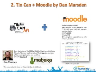 Global standard OSS LMS
240 countries, 85,389 registered sites,
77,095,449 users, 1,167,903 teachers
plentiful plugins
2014/5/1 800+
Reliable OSS
2.7 is long term support twice as other
versions , 3 years)
OSS Radar Scope by SCSK
Core Maintainer of the SCORM Module, Plagiarism API, Choice
Module, Advanced grading method Marking guide, developer
of the marking allocation and workflow.
Work for Catalyst IT
Dan Marsden
This presentation is stood on the one by Dan in AU Moot .
 