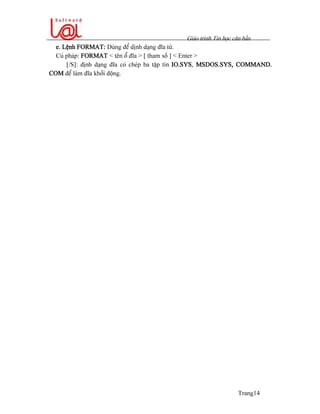 Giaïo trçnh Tin hoüc càn baín
Trang14
e. Lãûnh FORMAT: Duìng âãø dënh daûng âéa tæì.
Cuï phaïp: FORMAT < tãn äø âéa > [ tham säú ] < Enter >
[/S]: âënh daûng âéa coï cheïp ba táûp tin IO.SYS, MSDOS.SYS, COMMAND.
COM âãø laìm âéa khåíi âäüng.
 