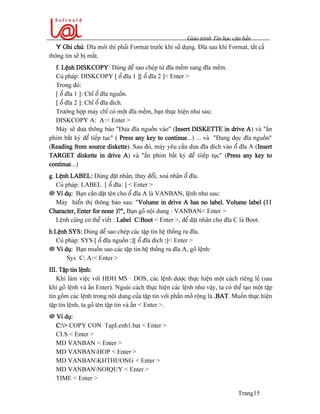 Giaïo trçnh Tin hoüc càn baín
Trang15
Y Ghi chuï: Âéa måïi thç phaíi Format træåïc khi sæí duûng. Âéa sau khi Format, táút caí
thäng tin seî bë máút.
f. Lãûnh DISKCOPY: Duìng âãø sao cheïp tæì âéa mãöm sang âéa mãöm.
Cuï phaïp: DISKCOPY [ äø âéa 1 ][ äø âéa 2 ]< Enter >
Trong âoï:
[ äø âéa 1 ]: Chè äø âéa nguäön.
[ äø âéa 2 ]: Chè äø âéa âêch.
Træåìng håüp maïy chè coï mäüt âéa mãöm, baûn thæûc hiãûn nhæ sau:
DISKCOPY A: A:< Enter >
Maïy seî âæa thäng baïo “Âæa âéa nguäön vaìo” (Insert DISKETTE in drive A) vaì “áún
phêm báút kyì âãø tiãúp tuûc” ( Press any key to continue...) ... vaì “Âang âoüc âéa nguäön”
(Reading from source diskette). Sau âoï, maïy yãu cáöu âæa âéa âêch vaìo äø âéa A (Insert
TARGET diskette in drive A) vaì “áún phêm báút kyì âãø tiiãúp tuûc” (Press any key to
continue...)
g. Lãûnh LABEL: Duìng âàût nhaîn, thay âäøi, xoaï nhaîn äø âéa.
Cuï phaïp: LABEL [ äø âéa: ] < Enter >
@ Vê duû: Baûn cáön âàût tãn cho äø âéa A laì VANBAN, lãûnh nhæ sau:
Maïy hiãøn thë thäng baïo sau: “Volume in drive A has no label, Volume label (11
Character, Enter for none )?”, Baûn goî näüi dung : VANBAN< Enter >
Lãûnh cuîng coï thãø viãút : Label C:Boot < Enter >, âãø âàût nhaîn cho âéa C laì Boot.
h.Lãûnh SYS: Duìng âãø sao cheïp caïc táûp tin hãû thäúng ra âéa.
Cuï phaïp: SYS [ äø âéa nguäön :][ äø âéa âêch :]< Enter >
@ Vê duû: Baûn muäún sao caïc táûp tin hãû thäúng ra âéa A, goî lãûnh:
Sys C: A:< Enter >
III. Táûp tin lãûnh:
Khi laìm viãûc våïi HÂH MS - DOS, caïc lãûnh âæåüc thæûc hiãûn mäüt caïch riãng leí (sau
khi goî lãûnh vaì áún Enter). Ngoaìi caïch thæûc hiãûn caïc lãûnh nhæ váûy, ta coï thãø taûo mäüt táûp
tin gäöm caïc lãûnh trong näüi dung cuía táûp tin våïi pháön måí räüng laì .BAT. Muäún thæûc hiãûn
táûp tin lãûnh, ta goî tãn táûp tin vaì áún < Enter >.
@ Vê duû:
C:> COPY CON TapLenh1.bat < Enter >
CLS < Enter >
MD VANBAN < Enter >
MD VANBANHOP < Enter >
MD VANBANKHTHUONG < Enter >
MD VANBANNOIQUY < Enter >
TIME < Enter >
 