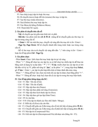 Giaïo trçnh Tin hoüc càn baín
Trang18
F5: Sao cheïp (copy) táûp tin hoàûc thæ muûc.
F6: Di chuyãøn (move) hoàûc âäøi tãn (rename) thæ muûc vaì táûp tin.
F7: Taûo thæ muûc (make directory).
F8: Xoaï (Delete) thæ muûc hoàûc táûp tin.
F9: Vaìo Menu hãû thäúng (Pulldown Menu).
F10: Thoaït khoíi NC (quit).
2. Caïc phêm di chuyãøn trãn cæía säø:
- Tab: di chuyãøn qua laûi giæîa maìn hçnh traïi vaì phaíi.
- Muîi tãn: Caïc phêm muîi tãn (á â ß à ) duìng âãø di chuyãøn giæîa caïc thæ muûc vaì
táûp tin trong cuìng cæía säø.
- < Enter >: Âãø vaìo mäüt thæ muûc, chuyãøn vãût saïng âãún thæ muûc âoï vaì áún <Enter>.
- Page Up, Page Down: Âãø di chuyãøn nhanh âãún trang træåïc hoàûc sau trong cuìng
cæía säø.
- Âãø vãö thæ muûc cha ta di chuyãøn vãût saïng âãún dáúu “..” trãn cuìng vaì áún < Enter >
hoàûc áún täø håüp phêm Ctrl - Page Up.
3. Caïc phêm choün:
- Phêm Insert: Choün / thäi choün thæ muûc hoàûc táûp tin taûi vãût saïng.
- Phêm “ + ”: Duìng âãø choün loüc caïc táûp tin, ta coï thãø choün loüc nhiãöu táûp tin âãø thao taïc
bàòng caïch sæí duûng kyï tæû âaûi diãûn: “ * ”,” ? ”. Vê duû: muäún choün loüc caïc táûp tin coï tãn
bàõt âáöu våïi kyï tæû “t”, pháön måí räüng laì “.doc”, ta áún phêm “ + ”, trong häüp thoaûi Select,
goî: t*.doc < Enter >, caïc táûp tin phuì håüp âiãöu kiãûn seî âæåüc âaïnh dáúu maìu vaìng.
- Phêm “ - “: Duìng âãø huyí viãûc choün maì træåïc âoï caïc táûp tin âæåüc choün bàòng phêm “+ “.
- Phêm “ * “:Duìng âãø choün hoàûc huyí choün táút caí caïc táûp tin trong thæ muûc hiãûn haình.
IV. Caïc täø håüp phêm thäng duûng cuía NC:
- Ctrl - F1: Báût / Tàõt cæía säø traïi.
- Ctrl - F2: Báût / Tàõt cæía säø phaíi.
- Ctrl - F3: Sàõp xãúp theo tãn (Name).
- Ctrl - F4: Sàõp xãúp theo pháön måí räüng (Extension).
- Ctrl - F5: Sàõp xãúp theo kêch thæåïc táûp tin (Size).
- Ctrl - F6: Sàõp xãúp theo giåì taûo láûp (Date/Time).
- Ctrl - F9: In vàn baín.
- Ctrl - F10: Chia táûp tin thaình caïc files nhoí (Split / Merge).
- Ctrl - Z: Hiãøn thë cåî (Size) cuía vàn baín.
- Alt - F1: Chuyãøn âäøi giæîa caïc äø âéa trong cæía säø traïi (kãú tiãúp sæí duûng phêm ß à).
- Alt - F2: Chuyãøn âäøi giæîa caïc äø âéa trong cæía säø phaíi (kãú tiãúp sæí duûng phêm ß à)
- Alt - F5: Neïn táûp tin (Compressed File).
- Alt - F6: Giaíi neïn táûp tin (Decompressed File) âaî âæåüc neïn (bàòng Alt - F5).
 