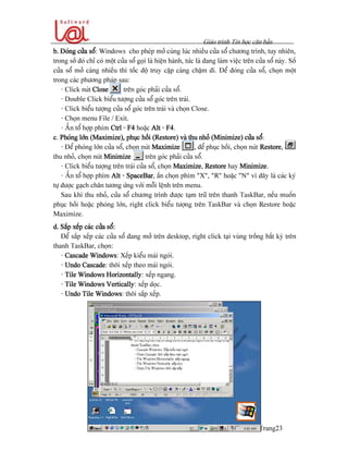 Giaïo trçnh Tin hoüc càn baín
Trang23
b. Âoïng cæía säø: Windows cho pheïp måí cuìng luïc nhiãöu cæía säø chæång trçnh, tuy nhiãn,
trong säú âoï chè coï mäüt cæía säø goüi laì hiãûn haình, tæïc laì âang laìm viãûc trãn cæía säø naìy. Säú
cæía säø måí caìng nhiãöu thç täúc âäü truy cáûp caìng cháûm âi. Âãø âoïng cæía säø, choün mäüt
trong caïc phæång phaïp sau:
- Click nuït Close trãn goïc phaíi cæía säø.
- Double Click biãøu tæåüng cæía säø goïc trãn traïi.
- Click biãøu tæåüng cæía säø goïc trãn traïi vaì choün Close.
- Choün menu File / Exit.
- ÁÚn täø håüp phêm Ctrl - F4 hoàûc Alt - F4.
c. Phoïng låïn (Maximize), phuûc häöi (Restore) vaì thu nhoí (Minimize) cæía säø:
- Âãø phoïng låïn cæía säø, choün nuït Maximize , âãø phuûc häöi, choün nuït Restore, âãø
thu nhoí, choün nuït Minimize trãn goïc phaíi cæía säøø.
- Click biãøu tæåüng trãn traïi cæía säø, choün Maximize, Restore hay Minimize.
- ÁÚn täø håüp phêm Alt - SpaceBar, áún choün phêm “X”, “R” hoàûc “N” vç âáy laì caïc kyï
tæû âæåüc gaûch chán tæång æïng våïi mäùi lãûnh trãn menu.
Sau khi thu nhoí, cæía säø chæång trçnh âæåüc taûm træî trãn thanh TaskBar, nãúu muäún
phuûc häöi hoàûc phoïng låïn, right click biãøu tæåüng trãn TaskBar vaì choün Restore hoàûc
Maximize.
d. Sàõp xãúp caïc cæía säø:
Âãø sàõp xãúp caïc cæía säø âang måí trãn desktop, right click taûi vuìng träúng báút kyì trãn
thanh TaskBar, choün:
- Cascade Windows: Xãúp kiãøu maïi ngoïi.
- Undo Cascade: thäi xãúp theo maïi ngoïi.
- Tile Windows Horizontally: xãúp ngang.
- Tile Windows Vertically: xãúp doüc.
- Undo Tile Windows: thäi sàõp xãúp.
 