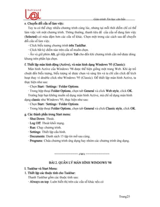 Giaïo trçnh Tin hoüc càn baín
Trang25
e. Chuyãøn âäøi cæía säø laìm viãûc:
Tuy ta coï thãø chaûy nhiãöu chæång trçnh cuìng luïc, nhæng taûi mäùi thåìi âiãøm chè coï thãø
laìm viãûc våïi mäüt chæång trçnh. Thäng thæåìng, thanh tiãu âãö cuía cæía säø âang laìm viãûc
(Selected) coï maìu âáûm hån caïc cæía säø khaïc. Choün mäüt trong caïc caïch sau âãø chuyãøn
âäøi cæía säø laìm viãûc.
- Click biãøu tæåüng chuång trçnh trãn TaskBar.
- Click báút kyì âiãøm naìo trãn cæía säø muäún choün.
- ÁÚn vaì giæî phêm Alt, goî tiãúp phêm Tab cho âãún khi chæång trçnh cáön måí âæåüc âoïng
khung trãn pháön læûa choün.
f. Thiãút láûp maìn hçnh âäüng (Active), vaì maìn hçnh daûng Windows ’95 (Classic):
Maìn hçnh Active cuía Windows ’98 âæåüc thãø hiãûn giäúng mäüt trang Web. Khi aïp troí
chuäüt âãún biãøu tæåüng, biãøu tæåüng seî âæåüc choün vaì saïng lãn vaì ta chè cáön click âãø kêch
hoaût thay vç double click nhæ Windows ’95 (Classic). Âãø thiãút láûp maìn hçnh Active, ta
thæûc hiãûn nhæ sau:
- Choün Start / Settings / Folder Options.
- Trong häüp thoaûi Folder Options, choün tab General vaì click Web style, click OK.
Træåìng håüp baûn khäng muäún sæí duûng maìn hçnh Active, maì chè sæí duûng maìn hçnh
daûng classic nhæ Windows ’95, thæûc hiãûn nhæ sau:
- Choün Start / Settings / Folder Options.
- Trong häüp thoaûi Folder Options, choün tab General vaì click Classic style, click OK.
g. Caïc thaình pháön trong Start menu:
- Shut Down: Thoaït.
- Log Off: Thoaït khoíi maûng.
- Run: Chaûy chæång trçnh.
- Settings: Thiãút láûp cáúu hçnh.
- Documents: Danh saïch 15 táûp tin måí sau cuìng.
- Programs: Chæïa chæång trçnh æïng duûng hay nhoïm caïc chæång trçnh æïng duûng.
============= ovo =============
BAÌI 2. QUAÍN LYÏ MAÌN HÇNH WINDOWS ’98
I. Taskbar vaì Start Menu:
1. Thiãút láûp caïc thuäüc tênh cho Taskbar:
Thanh Taskbar gäöm caïc thuäüc tênh sau:
- Always on top: Luän hiãøn thë trãn caïc cæía säø khaïc nãúu coï
 