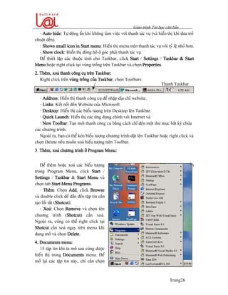 Giaïo trçnh Tin hoüc càn baín
Trang26
- Auto hide: Tæû âäüng áøn khi khäng laìm viãûc våïi thanh taïc vuû (vaì hiãøn thë khi âæa troí
chuäüt âãún).
- Shows small icon in Start menu: Hiãøn thë menu trãn thanh taïc vuû våïi tyí lãû nhoí hån.
- Show clock: Hiãøn thë âäöng häö åí goïc phaíi thanh taïc vuû.
Âãø thiãút láûp caïc thuäüc tênh cho Taskbar, click Start / Settings / Taskbar & Start
Menu hoàûc right click taûi vuìng träúng trãn Taskbar vaì choün Properties.
2. Thãm, xoaï thanh cäng cuû trãn Taskbar:
Right click trãn vuìng träúng cuía Taskbar, choün Toolbars:
- Address: Hiãøn thë thanh cäng cuû âãø nháûp âëa chè website.
- Links: Kãút näúi âãún Website cuía Microsoft.
- Desktop: Hiãøn thë caïc biãøu tæåüng trãn Desktop lãn Taskbar.
- Quick Launch: Hiãøn thë caïc æïng duûng chênh våïi Internet vaì
- New Toolbar: Taûo måïi thanh cäng cuû bàòng caïch chè âãún mäüt thæ muûc báút kyì chæïa
caïc chæång trçnh.
Ngoaìi ra, baûn coï thãø keïo biãøu tæåüng chæång trçnh âàût lãn Taskbar hoàûc right click vaì
choün Delete nãúu muäún xoaï biãøu tæåüng trãn Toolbar.
3. Thãm, xoaï chæång trçnh åí Program Menu:
Âãø thãm hoàûc xoaï caïc biãøu tæåüng
trong Program Menu, click Start /
Settings / Taskbar & Start Menu vaì
choün tab Start Menu Programs.
- Thãm: Choün Add, click Browse
vaì double click âãø dáùn âãún táûp tin cáön
taûo läúi tàõt (Shotcut).
- Xoaï: Choün Remove vaì choün tãn
chæång trçnh (Shotcut) cáön xoaï.
Ngoaìi ra, cuîng coï thãø right click taûi
Shotcut cáön xoaï ngay trãn menu khi
âang måí vaì choün Delete.
4. Documents menu:
15 táûp tin khi ta måí sau cuìng âæåüc
hiãøn thë trong Documents menu. Âãø
måí laûi caïc táûp tin naìy, chè cáön choün
Start / Document vaì choün táûp tin cáön
måí.
Thanh Taskbar
 