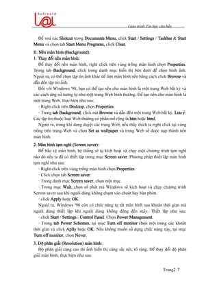 Giaïo trçnh Tin hoüc càn baín
Trang2 7
Âãø xoaï caïc Shotcut trong Documents Menu, click Start / Settings / Taskbar & Start
Menu vaì choün tab Start Menu Programs, click Clear.
II. Nãön maìn hçnh (Background):
1. Thay âäøi nãön maìn hçnh:
Âãø thay âäøi nãön maìn hçnh, right click trãn vuìng träúng maìn hçnh choün Properties.
Trong tab Background, click trong danh muûc hiãøn thë bãn dæåïi âãø choün hçnh aính.
Ngoaìi ra, coï thãø choün táûp tin aính khaïc âãø laìm maìn hçnh nãön bàòng caïch click Browse vaì
dáùn âãún táûp tin aính.
Âäúi våïi Windows ’98, baûn coï thãø taûo nãön cho maìn hçnh laì mäüt trang Web báút kyì vaì
caïc caïch æïng sæí tæång tæû nhæ mäüt trang Web bçnh thæåìng. Âãø taûo nãön cho maìn hçnh laì
mäüt trang Web, thæûc hiãûn nhæ sau:
- Right click trãn Desktop, choün Properties.
- Trong tab Background, click nuït Browse vaì dáùn âãún mäüt trang Web báút kyì. Læu yï:
Caïc táûp tin thuäüc loaûi Web thæåìng coï pháön måí räüng laì htm hoàûc html.
Ngoaìi ra, trong khi âang duyãût caïc trang Web, nãúu tháúy thêch ta right click taûi vuìng
träúng trãn trang Web vaì choün Set as wallpaper vaì trang Web seî âæåüc naûp thaình nãön
maìn hçnh.
2. Maìn hçnh taûm nghè (Screen saver):
Âãø baío vãû maìn hçnh, hãû thäúng seî tæû kêch hoaût vaì chaûy mäüt chæång trçnh taûm nghè
naìo âoï nãúu ta âaî coï thiãút láûp trong muûc Screen saver. Phæång phaïp thiãút láûp maìn hçnh
taûm nghè nhæ sau:
- Right click trãn vuìng träúng maìn hçnh choün Properties.
- Click choün tab Screen saver.
- Trong danh muûc Screen saver, choün mäüt muûc.
- Trong muûc Wait, choün säú phuït maì Windows seî kêch hoaût vaì chaûy chæång trçnh
Screen saver sau khi ngæåìi duìng khäng chaûm vaìo chuäüt hay baìn phêm.
- click Apply hoàûc OK.
Ngoaìi ra, Windows ’98 coìn coï chæïc nàng tæû tàõt maìn hçnh sau khoaín thåìi gian maì
ngæåìi duìng thiãút láûp khi ngæåìi duìng khäng âäüng âãún maïy. Thiãút láûp nhæ sau:
- click Start / Settings / Control Panel. Choün Power Management.
- Trong tab Power Schemes, taûi muûc Turn off monitor choün mäüt trong caïc khoaín
thåìi gian vaì click Aplly hoàûc OK. Nãúu khäng muäún sæí duûng chæïc nàng naìy, taûi muûc
Turn off monitor, choün Never.
3. Âäü phán giaíi (Resolution) maìn hçnh:
Âäü phán giaíi caìng cao thç aính hiãøn thë caìng sàõc neït, roî raìng. Âãø thay âäøi âäü phán
giaíi maìn hçnh, thæûc hiãûn nhæ sau:
 
