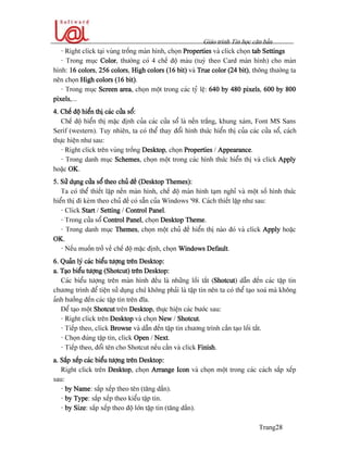 Giaïo trçnh Tin hoüc càn baín
Trang28
- Right click taûi vuìng träúng maìn hçnh, choün Properties vaì click choün tab Settings
- Trong muûc Color, thæåìng coï 4 chãú âäü maìu (tuyì theo Card maìn hçnh) cho maìn
hçnh: 16 colors, 256 colors, High colors (16 bit) vaì True color (24 bit), thäng thæåìng ta
nãn choün High colors (16 bit).
- Trong muûc Screen area, choün mäüt trong caïc tyí lãû: 640 by 480 pixels, 600 by 800
pixels,...
4. Chãú âäü hiãøn thë caïc cæía säø:
Chãú âäü hiãøn thë màûc âënh cuía caïc cæía säø laì nãön tràõng, khung xaïm, Font MS Sans
Serif (western). Tuy nhiãn, ta coï thãø thay âäøi hçnh thæïc hiãøn thë cuía caïc cæía säø, caïch
thæûc hiãûn nhæ sau:
- Right click trãn vuìng träúng Desktop, choün Properties / Appearance.
- Trong danh muûc Schemes, choün mäüt trong caïc hçnh thæïc hiãøn thë vaì click Apply
hoàûc OK.
5. Sæí duûng cæía säø theo chuí âãö (Desktop Themes):
Ta coï thãø thiãút láûp nãön maìn hçnh, chãú âäü maìn hçnh taûm nghè vaì mäüt säú hçnh thæïc
hiãøn thë âi keìm theo chuí âãö coï sàôn cuía Windows ’98. Caïch thiãút láûp nhæ sau:
- Click Start / Setting / Control Panel.
- Trong cæía säø Control Panel, choün Desktop Theme.
- Trong danh muûc Themes, choün mäüt chuí âãö hiãøn thë naìo âoï vaì click Apply hoàûc
OK.
- Nãúu muäún tråí vãö chãú âäü màûc âënh, choün Windows Default.
6. Quaín lyï caïc biãøu tæåüng trãn Desktop:
a. Taûo biãøu tæåüng (Shotcut) trãn Desktop:
Caïc biãøu tæåüng trãn maìn hçnh âãöu laì nhæîng läúi tàõt (Shotcut) dáùn âãún caïc táûp tin
chæång trçnh âãø tiãûn sæí duûng chæï khäng phaíi laì táûp tin nãn ta coï thãø taûo xoaï maì khäng
aính hæåíng âãún caïc táûp tin trãn âéa.
Âãø taûo mäüt Shotcut trãn Desktop, thæûc hiãûn caïc bæåïc sau:
- Right click trãn Desktop vaì choün New / Shotcut.
- Tiãúp theo, click Browse vaì dáùn âãún táûp tin chæång trçnh cáön taûo läúi tàõt.
- Choün âuïng táûp tin, click Open / Next.
- Tiãúp theo, âäøi tãn cho Shotcut nãúu cáön vaì click Finish.
a. Sàõp xãúp caïc biãøu tæåüng trãn Desktop:
Right click trãn Desktop, choün Arrange Icon vaì choün mäüt trong caïc caïch sàõp xãúp
sau:
- by Name: sàõp xãúp theo tãn (tàng dáön).
- by Type: sàõp xãúp theo kiãøu táûp tin.
- by Size: sàõp xãúp theo âäü låïn táûp tin (tàng dáön).
 