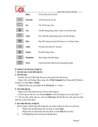 Giaïo trçnh Tin hoüc càn baín
Trang31
Back Tråí laûi thao taïc kãú træåïc.
Forward Tråí laûi thao taïc kãú sau.
Up Tråí vãö thæ muûc cha.
Cut Càõt âäúi tæåüng âang choün vaì âæa vaìo bäü nhåï taûm.
Copy Sao cheïp âäúi tæåüng âang choün vaìo bäü nhåï taûm.
Past Âæa âäúi tæåüng trong bäü nhåï taûm ra vë trê âæåüc choün.
Undo Vä hiãûu hoaï thao taïc væìa laìm.
Delete Xoaï âäúi tæåüng choün.
Properties Xem thuäüc tênh âäúi tæåüng.
View Choün hçnh thæïc hiãøn thë cho khung bãn phaíi.
II. Quaín lyï caïc thæ muûc vaì táûp tin:
1. Taûo thæ muûc vaì tçm kiãúm táûp tin:
a. Taûo thæ muûc:
- Double click taûi äø âéa hoàûc thæ muûc cáön taûo thæ muûc bãn trong.
- Right click taûi khoaíng träúng trong cæía säø My Computer hay khung phaíi Windows
Explorer vaì choün New / Folder.
- Nháûp tãn thæ muûc (cho pheïp täúi âa 255 kyï tæû) vaì < Enter >.
b. Tçm kiãúm táûp tin:
- Right click äø âéa hoàûc thæ muûc cáön tçm kiãúm táûp tin.
- Goî tãn táûp tin cáön tçm vaìo khung Named, coï thãø sæí duûng caïc kyï tæû âaûi diãûn “ * “,
“? “ âãø tçm kiãúm nhiãöu táûp tin, click nuït Find now âãø bàõt âáöu tçm, kãút quaí tçm kiãúm
hiãøn thë åí cæía säø bãn dæåïi.
2. Sao cheïp thæ muûc vaì táûp tin:
Âãø sao cheïp, ta phaíi choün âäúi tæåüng cáön sao cheïp vaì thao taïc theo caïc caïch sau:
1. - Right click taûi âäúi tæåüng cáön sao cheïp vaì choün Copy.
- Right click taûi äø âéa hoàûc thæ muûc âêch vaì choün Past âãø sao cheïp.
2. - Giæî Ctrl âäöng thåìi click & keïo thaí âãún âêch.
 