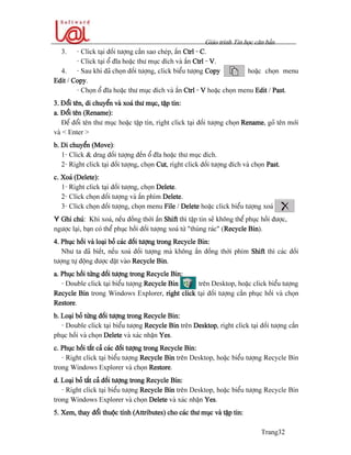 Giaïo trçnh Tin hoüc càn baín
Trang32
3. - Click taûi âäúi tæåüng cáön sao cheïp, áún Ctrl - C.
- Click taûi äø âéa hoàûc thæ muûc âêch vaì áún Ctrl - V.
4. - Sau khi âaî choün âäúi tæåüng, click biãøu tæåüng Copy hoàûc choün menu
Edit / Copy.
- Choün äø âéa hoàûc thæ muûc âêch vaì áún Ctrl - V hoàûc choün menu Edit / Past.
3. Âäøi tãn, di chuyãøn vaì xoaï thæ muûc, táûp tin:
a. Âäøi tãn (Rename):
Âãø âäøi tãn thæ muûc hoàûc táûp tin, right click taûi âäúi tæåüng choün Rename, goî tãn måïi
vaì < Enter >
b. Di chuyãøn (Move):
1- Click & drag âäúi tæåüng âãún äø âéa hoàûc thæ muûc âêch.
2- Right click taûi âäúi tæåüng, choün Cut, right click âäúi tæåüng âêch vaì choün Past.
c. Xoaï (Delete):
1- Right click taûi âäúi tæåüng, choün Delete.
2- Click choün âäúi tæåüng vaì áún phêm Delete.
3- Click choün âäúi tæåüng, choün menu File / Delete hoàûc click biãøu tæåüng xoaï
Y Ghi chuï: Khi xoaï, nãúu âäöng thåìi áún Shift thç táûp tin seî khäng thãø phuûc häöi âæåüc,
ngæåüc laûi, baûn coï thãø phuûc häöi âäúi tæåüng xoaï tæì “thuìng raïc” (Recycle Bin).
4. Phuûc häöi vaì loaûi boí caïc âäúi tæåüng trong Recycle Bin:
Nhæ ta âaî biãút, nãúu xoaï âäúi tæåüng maì khäng áún âäöng thåìi phêm Shift thç caïc âäúi
tæåüng tæû âäüng âæåüc âàût vaìo Recycle Bin.
a. Phuûc häöi tæìng âäúi tæåüng trong Recycle Bin:
- Double click taûi biãøu tæåüng Recycle Bin trãn Desktop, hoàûc click biãøu tæåüng
Recycle Bin trong Windows Explorer, right click taûi âäúi tæåüng cáön phuûc häöi vaì choün
Restore.
b. Loaûi boí tæìng âäúi tæåüng trong Recycle Bin:
- Double click taûi biãøu tæåüng Recycle Bin trãn Desktop, right click taûi âäúi tæåüng cáön
phuûc häöi vaì choün Delete vaì xaïc nháûn Yes.
c. Phuûc häöi táút caí caïc âäúi tæåüng trong Recycle Bin:
- Right click taûi biãøu tæåüng Recycle Bin trãn Desktop, hoàûc biãøu tæåüng Recycle Bin
trong Windows Explorer vaì choün Restore.
d. Loaûi boí táút caí âäúi tæåüng trong Recycle Bin:
- Right click taûi biãøu tæåüng Recycle Bin trãn Desktop, hoàûc biãøu tæåüng Recycle Bin
trong Windows Explorer vaì choün Delete vaì xaïc nháûn Yes.
5. Xem, thay âäøi thuäüc tênh (Attributes) cho caïc thæ muûc vaì táûp tin:
 
