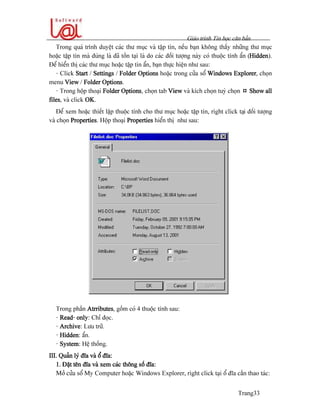 Giaïo trçnh Tin hoüc càn baín
Trang33
Trong quaï trçnh duyãût caïc thæ muûc vaì táûp tin, nãúu baûn khäng tháúy nhæîng thæ muûc
hoàûc táûp tin maì âuïng laì âaî täön taûi laì do caïc âäúi tæåüng naìy coï thuäüc tênh áøn (Hidden).
Âãø hiãøn thë caïc thæ muûc hoàûc táûp tin áøn, baûn thæûc hiãûn nhæ sau:
- Click Start / Settings / Folder Options hoàûc trong cæía säø Windows Explorer, choün
menu View / Folder Options.
- Trong häüp thoaûi Folder Options, choün tab View vaì kêch choün tuyì choün ¤ Show all
files, vaì click OK.
Âãø xem hoàûc thiãút láûp thuäüc tênh cho thæ muûc hoàûc táûp tin, right click taûi âäúi tæåüng
vaì choün Properties. Häüp thoaûi Properties hiãøn thë nhæ sau:
Trong pháön Atrributes, gäöm coï 4 thuäüc tênh sau:
- Read- only: Chè âoüc.
- Archive: Læu træî.
- Hidden: áøn.
- System: Hãû thäúng.
III. Quaín lyï âéa vaì äø âéa:
1. Âàût tãn âéa vaì xem caïc thäng säú âéa:
Måí cæía säø My Computer hoàûc Windows Explorer, right click taûi äø âéa cáön thao taïc:
 