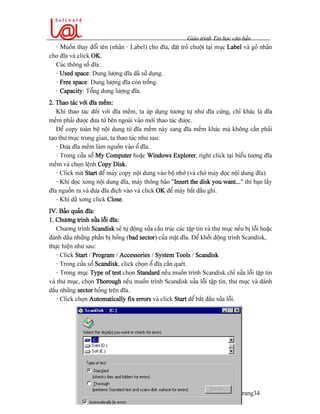 Giaïo trçnh Tin hoüc càn baín
Trang34
- Muäún thay âäøi tãn (nhaîn - Label) cho âéa, âàût troí chuäüt taûi muûc Label vaì goî nhaîn
cho âéa vaì click OK.
Caïc thäng säú âéa:
- Used space: Dung læåüng âéa âaî sæí duûng.
- Free space: Dung læåüng âéa coìn träúng.
- Capacity: Täøng dung læåüng âéa.
2. Thao taïc våïi âéa mãöm:
Khi thao taïc âäúi våïi âéa mãöm, ta aïp duûng tæång tæû nhæ âéa cæïng, chè khaïc laì âéa
mãöm phaíi âæåüc âæa tæì bãn ngoaìi vaìo måïi thao taïc âæåüc.
Âãø copy toaìn bäü näüi dung tæì âéa mãöm naìy sang âéa mãöm khaïc maì khäng cáön phaíi
taûo thæ muûc trung gian, ta thao taïc nhæ sau:
- Âæa âéa mãöm laìm nguäön vaìo äø âéa.
- Trong cæía säø My Computer hoàûc Windows Explorer, right click taûi biãøu tæåüng âéa
mãöm vaì choün lãûnh Copy Disk.
- Click nuït Start âãø maïy copy näüi dung vaìo bäü nhåï (vaì chåì maïy âoüc näüi dung âéa).
- Khi âoüc xong näüi dung âéa, maïy thäng baïo “Insert the disk you want...” thç baûn láúy
âéa nguäön ra vaì âæa âéa âêch vaìo vaì click OK âãø maïy bàõt âáöu ghi.
- Khi daî xong click Close.
IV. Baío quaín âéa:
1. Chæång trçnh sæía läùi âéa:
Chæång trçnh Scandisk seî tæû âäüng sæía cáúu truïc caïc táûp tin vaì thæ muûc nãúu bë läùi hoàûc
âaïnh dáúu nhæîng pháön bë hoíng (bad sector) cuía màût âéa. Âãø khåíi âäüng trçnh Scandisk,
thæûc hiãûn nhæ sau:
- Click Start / Program / Accessories / System Tools / Scandisk
- Trong cæía säø Scandisk, click choün äø âéa cáön queït.
- Trong muûc Type of test choün Standard nãúu muäún trçnh Scandisk chè sæía läùi táûp tin
vaì thæ muûc, choün Thorough nãúu muäún trçnh Scandisk sæía läùi táûp tin, thæ muûc vaì âaïnh
dáúu nhæîng sector hoíng trãn âéa.
- Click choün Automatically fix errors vaì click Start âãø bàõt âáöu sæía läùi.
 
