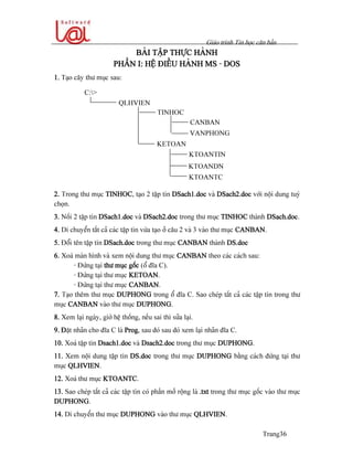 Giaïo trçnh Tin hoüc càn baín
Trang36
BAÌI TÁÛP THÆÛC HAÌNH
PHÁÖN I: HÃÛ ÂIÃÖU HAÌNH MS - DOS
1. Taûo cáy thæ muûc sau:
2. Trong thæ muûc TINHOC, taûo 2 táûp tin DSach1.doc vaì DSach2.doc våïi näüi dung tuyì
choün.
3. Näúi 2 táûp tin DSach1.doc vaì DSach2.doc trong thæ muûc TINHOC thaình DSach.doc.
4. Di chuyãøn táút caí caïc táûp tin væìa taûo åí cáu 2 vaì 3 vaìo thæ muûc CANBAN.
5. Âäøi tãn táûp tin DSach.doc trong thæ muûc CANBAN thaình DS.doc
6. Xoaï maìn hçnh vaì xem näüi dung thæ muûc CANBAN theo caïc caïch sau:
- Âæïng taûi thæ muûc gäúc (äø âéa C).
- Âæïng taûi thæ muûc KETOAN.
- Âæïng taûi thæ muûc CANBAN.
7. Taûo thãm thæ muûc DUPHONG trong äø âéa C. Sao cheïp táút caí caïc táûp tin trong thæ
muûc CANBAN vaìo thæ muûc DUPHONG.
8. Xem laûi ngaìy, giåì hãû thäúng, nãúu sai thç sæía laûi.
9. Âàût nhaîn cho âéa C laì Prog, sau âoï sau âoï xem laûi nhaîn âéa C.
10. Xoaï táûp tin Dsach1.doc vaì Dsach2.doc trong thæ muûc DUPHONG.
11. Xem näüi dung táûp tin DS.doc trong thæ muûc DUPHONG bàòng caïch âæïng taûi thæ
muûc QLHVIEN.
12. Xoaï thæ muûc KTOANTC.
13. Sao cheïp táút caí caïc táûp tin coï pháön måí räüng laì .txt trong thæ muûc gäúc vaìo thæ muûc
DUPHONG.
14. Di chuyãøn thæ muûc DUPHONG vaìo thæ muûc QLHVIEN.
QLHVIEN
TINHOC
CANBAN
VANPHONG
KETOAN
KTOANTIN
KTOANDN
C:>
KTOANTC
 
