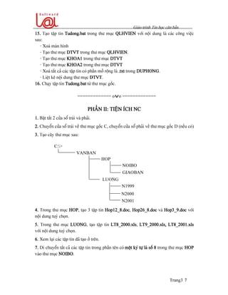 Giaïo trçnh Tin hoüc càn baín
Trang3 7
15. Taûo táûp tin Tudong.bat trong thæ muûc QLHVIEN våïi näüi dung laì caïc cäng viãûc
sau:
- Xoaï maìn hçnh
- Taûo thæ muûc DTVT trong thæ muûc QLHVIEN.
- Taûo thæ muûc KHOA1 trong thæ muûc DTVT
- Taûo thæ muûc KHOA2 trong thæ muûc DTVT
- Xoaï táút caí caïc táûp tin coï pháön måí räüng laì .txt trong DUPHONG.
- Liãût kã näüi dung thæ muûc DTVT.
16. Chaûy táûp tin Tudong.bat tæì thæ muûc gäúc.
============= ovo =============
PHÁÖN II: TIÃÛN ÊCH NC
1. Báût tàõt 2 cæía säø traïi vaì phaíi.
2. Chuyãøn cæía säø traïi vãö thæ muûc gäúc C, chuyãøn cæía säø phaíi vãö thæ muûc gäúc D (nãúu coï)
3. Taûo cáy thæ muûc sau:
4. Trong thæ muûc HOP, taûo 3 táûp tin Hop12_8.doc, Hop26_8.doc vaì Hop3_9.doc våïi
näüi dung tuyì choün.
5. Trong thæ muûc LUONG, taûo táûp tin LT8_2000.xls, LT9_2000.xls, LT8_2001.xls
våïi näüi dung tuyì choün.
6. Xem laûi caïc táûp tin âaî taûo åí trãn.
7. Di chuyãøn táút caí caïc táûp tin trong pháön tãn coï mäüt kyï tæû laì säú 8 trong thæ muûc HOP
vaìo thæ muûc NOIBO.
VANBAN
HOP
NOIBO
GIAOBAN
LUONG
N1999
N2000
C:>
N2001
 