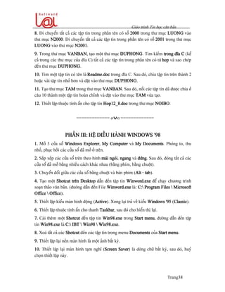Giaïo trçnh Tin hoüc càn baín
Trang38
8. Di chuyãøn táút caí caïc táûp tin trong pháön tãn coï säú 2000 trong thæ muûc LUONG vaìo
thæ muûc N2000. Di chuyãøn táút caí caïc táûp tin trong pháön tãn coï säú 2001 trong thæ muûc
LUONG vaìo thæ muûc N2001.
9. Trong thæ muûc VANBAN, taûo mäüt thæ muûc DUPHONG. Tçm kiãúm trong âéa C (kãø
caí trong caïc thæ muûc cuía âéa C) táút caí caïc táûp tin trong pháön tãn coï tæì hop vaì sao cheïp
âãún thæ muûc DUPHONG.
10. Tçm mäüt táûp tin coï tãn laì Readme.doc trong âéa C. Sau âoï, chia táûp tin trãn thaình 2
hoàûc vaìi táûp tin nhoí hån vaì âàût vaìo thæ muûc DUPHONG.
11. Taûo thæ muûc TAM trong thæ muûc VANBAN. Sau âoï, näúi caïc táûp tin âaî âæåüc chia åí
cáu 10 thaình mäüt táûp tin hoaìn chènh vaì âàût vaìo thæ muûc TAM væìa taûo.
12. Thiãút láûp thuäüc tênh áøn cho táûp tin Hop12_8.doc trong thæ muûc NOIBO.
============= ovo =============
PHÁÖN III: HÃÛ ÂIÃÖU HAÌNH WINDOWS ’98
1. Måí 3 cæía säø Windows Explorer, My Computer vaì My Documents. Phoïng to, thu
nhoí, phuûc häöi caïc cæía säø âaî måí åí trãn.
2. Sàõp xãúp caïc cæía säø trãn theo hçnh maïi ngoïi, ngang vaì âæïng. Sau âoï, âoïng táút caí caïc
cæía säø âaî måí bàòng nhiãöu caïch khaïc nhau (bàòng phêm, bàòng chuäüt).
3. Chuyãøn âäøi giæîa caïc cæía säø bàòng chuäüt vaì baìn phêm (Alt - tab).
4. Taûo mäüt Shotcut trãn Desktop dáùn âãún táûp tin Winword.exe âãø chaûy chæång trçnh
soaûn thaío vàn baín. (âæåìng dáùn âãún File Winword.exe laì: C: Program Files  Microsoft
Office  Office).
5. Thiãút láûp kiãøu maìn hçnh âäüng (Active). Xong laûi traí vãö kiãøu Windows ’95 (Classic).
6. Thiãút láûp thuäüc tênh áøn cho thanh Taskbar, sau âoï cho hiãøn thë laûi.
7. Caìi thãm mäüt Shotcut âãún táûp tin Win98.exe trong Start menu, âæåìng dáùn âãún táûp
tin Win98.exe laì C: IBT  Win98  Win98.exe.
8. Xoaï táút caí caïc Shotcut âãún caïc táûp tin trong menu Documents cuía Start menu.
9. Thiãút láûp laûi nãön maìn hçnh laì mäüt aính báút kyì.
10. Thiãút láûp laûi maìn hçnh taûm nghè (Screen Saver) laì doìng chæî báút kyì, sau âoï, huyí
choün thiãút láûp naìy.
 