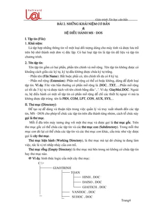 Giaïo trçnh Tin hoüc càn baín
Trang4
BAÌI 2. NHÆÎNG KHAÏI NIÃÛM CÅ BAÍN
&
HÃÛ ÂIÃÖU HAÌNH MS - DOS
I. Táûp tin (File):
1. Khaïi niãûm:
Laì táûp håüp nhæîng thäng tin vãö mäüt loaûi âäúi tæåüng duìng cho maïy tênh vaì âæåüc læu træî
trãn bäü nhåï thaình mäüt âån vë âäüc láûp. Coï hai loaûi táûp tin laì táûp tin dæî liãûu vaì táûp tin
chæång trçnh.
2. Tãn táûp tin:
Tãn táûp tin gäöm coï hai pháön, pháön tãn chênh vaì måí räüng. Tãn táûp tin khäng âæåüc coï
khoaíng caïch giæîa caïc kyï tæû, kyï tæû âáöu khäng âæåüc chæïa kyï tæû tràõng.
- Pháön tãn (File Name): Bàõt buäüc phaíi coï, tãn chênh täúi âa coï 8 kyï tæû.
- Pháön måí räüng (Extension): Pháön måí räüng coï thãø coï hoàûc khäng, duìng âãø âënh loaûi
táûp tin. Vê duû: File vàn baín thæåìng coï pháön måí räüng laì .DOC, .TXT, ...Pháön måí räüng
coï täúi âa 3 kyï tæû vaì âæåüc taïch våïi tãn chênh bàòng dáúu ‘ . ’. Vê duû: GiayMoi.DOC. Ngoaìi
ra, hãû âiãöu haình coï mäüt säú táûp tin coï pháön måí räüng âãø chè caïc thiãút bë ngoaûi vi maì ta
khäng âæåüc âàût truìng tãn laì PRN, COM, LPT, CON, AUX, SYS,...
II. Thæ muûc (Directory):
Âãø taûo sæû dãù daìng vaì thuáûn tiãûn trong viãûc quaín lyï vaì truy xuáút nhanh âãún caïc táûp
tin, MS - DOS cho pheïp täø chæïc caïc táûp tin trãn âéa thaình tæìng nhoïm, caïch täø chæïc naìy
goüi laì thæ muûc.
Mäùi äø âéa trãn maïy tæång æïng våïi mäüt thæ muûc vaì âæåüc goüi laì thæ muûc gäúc. Trãn
thæ muûc gäúc coï thãø chæïa caïc táûp tin vaì caïc thæ muûc con (Subdirectory). Trong mäùi thæ
muûc con âoï laûi coï thãø chæïa caïc táûp tin vaì caïc thæ muûc con khaïc, cáúu truïc nhæ váûy âæåüc
goüi laì cáy thæ muûc.
Thæ muûc hiãûn haình (Working Directory), laì thæ muûc maì taûi âoï chuïng ta âang laìm
viãûc, tæïc laì vë trê nháúp nhaïy cuía con troí.
Thæ muûc räùng (Empty Directory) laì thæ muûc maì bãn trong noï khäng coï chæïa táûp tin
hay thæ muûc naìo.
@ Vê duû: hçnh thæïc logic cuía mäüt cáy thæ muûc:
GIAOTRINH
TOAN
HINH . DOC
DAISO . DOC
GIAITICH . DOC
VANHOC . DOC
SUHOC . DOC
C:>
...
...
 