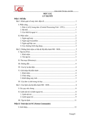 Giaïo trçnh Tin hoüc càn baín
Trang41
MUÛC LUÛC
LYÏ THUYÃÚT
Pháön I: Måí âáöu
Baìi 1: Khaïi quaït vãö maïy tênh âiãûn tæí .................................................................. 1
I. Pháön cæïng.................................................................................................... 1
1. Âån vë xæí lyï trung tám: (Central Processing Unit - CPU)........................ 1
2. Bäü nhåï.................................................................................................... 1
3. Caïc thiãút bë ngoaûi vi................................................................................ 1
II. Pháön mãöm .................................................................................................. 2
1. Ngän ngæî maïy ........................................................................................ 2
2. Ngän ngæî Assembler .............................................................................. 2
3. Ngän ngæî báûc cao ................................................................................... 2
4. Caïc chæång trçnh æïng duûng..................................................................... 2
Baìi 2: Nhæîng khaïi niãûm cå baín & Hãû âiãöu haình MS - DOS................................ 3
I. Táûp tin (File) ............................................................................................... 3
1. Khaïi niãûm............................................................................................... 3
2. Tãn táûp tin .............................................................................................. 3
II. Thæ muûc (Directory)................................................................................... 3
III. Âæåìng dáùn ................................................................................................ 4
IV. Caïc kyï tæû âaûi diãûn ..................................................................................... 4
V. Giåïi thiãûu Hãû âiãöu haình ............................................................................. 4
1. Khaïi niãûm............................................................................................... 4
2. Chæïc nàng............................................................................................... 4
3. Khåíi âäüng maïy tênh................................................................................ 5
IV. Caïc âån vë tênh trong tin hoüc..................................................................... 5
Baìi 3. Caïc lãûnh cuía hãû âiãöu haình MS - DOS....................................................... 6
I. Caïc quy æåïc chung ...................................................................................... 6
II. Lãûnh näüi truï vaì lãûnh ngoaûi truï..................................................................... 6
1. Lãûnh näüi truï ............................................................................................ 6
2. Lãûnh ngoaûi truï ........................................................................................ 9
III. Táûp tin lãûnh............................................................................................. 11
Pháön II: Trçnh tiãûn êch NC (Norton Commander)
I. Giåïi thiãûu................................................................................................... 13
 
