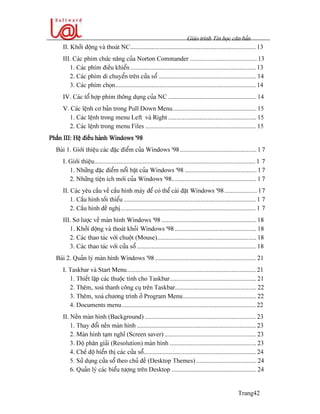 Giaïo trçnh Tin hoüc càn baín
Trang42
II. Khåíi âäüng vaì thoaït NC............................................................................. 13
III. Caïc phêm chæïc nàng cuía Norton Commander ......................................... 13
1. Caïc phêm âiãöu khiãøn............................................................................. 13
2. Caïc phêm di chuyãøn trãn cæía säø ............................................................ 14
3. Caïc phêm choün...................................................................................... 14
IV. Caïc täø håüp phêm thäng duûng cuía NC ...................................................... 14
V. Caïc lãûnh cå baín trong Pull Down Menu................................................... 15
1. Caïc lãûnh trong menu Left vaì Right ...................................................... 15
2. Caïc lãûnh trong menu Files .................................................................... 15
Pháön III: Hãû âiãöu haình Windows ’98
Baìi 1. Giåïi thiãûu caïc âàûc âiãøm cuía Windows ’98............................................... 1 7
I. Giåïi thiãûu................................................................................................... 1 7
1. Nhæîng âàûc âiãøm näøi báût cuía Windows ’98 ............................................ 17
2. Nhæîng tiãûn êch måïi cuía Windows ’98.................................................... 1 7
II. Caïc yãu cáöu vãö cáúu hçnh maïy âãø coï thãø caìi âàût Windows ’98.................... 17
1. Cáúu hçnh täúi thiãøu ................................................................................. 1 7
2. Cáúu hçnh âãö nghë................................................................................... 1 7
III. Så læåüc vãö maìn hçnh Windows ’98 .......................................................... 18
1. Khåíi âäüng vaì thoaït khoíi Windows ’98 .................................................. 18
2. Caïc thao taïc våïi chuäüt (Mouse)............................................................. 18
3. Caïc thao taïc våïi cæía säø ......................................................................... 18
Baìi 2. Quaín lyï maìn hçnh Windows ’98 .............................................................. 21
I. Taskbar vaì Start Menu............................................................................... 21
1. Thiãút láûp caïc thuäüc tênh cho Taskbar..................................................... 21
2. Thãm, xoaï thanh cäng cuû trãn Taskbar.................................................. 22
3. Thãm, xoaï chæång trçnh åí Program Menu............................................. 22
4. Documents menu.................................................................................. 22
II. Nãön maìn hçnh (Background) .................................................................... 23
1. Thay âäøi nãön maìn hçnh ......................................................................... 23
2. Maìn hçnh taûm nghè (Screen saver) ........................................................ 23
3. Âäü phán giaíi (Resolution) maìn hçnh ..................................................... 23
4. Chãú âäü hiãøn thë caïc cæía säø..................................................................... 24
5. Sæí duûng cæía säø theo chuí âãö (Desktop Themes) ..................................... 24
6. Quaín lyï caïc biãøu tæåüng trãn Desktop .................................................... 24
 