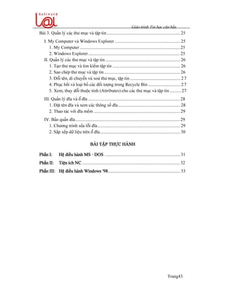 Giaïo trçnh Tin hoüc càn baín
Trang43
Baìi 3. Quaín lyï caïc thæ muûc vaì táûp tin................................................................ 25
I. My Computer vaì Windows Explorer ......................................................... 25
1. My Computer ....................................................................................... 25
2. Windows Explorer................................................................................ 25
II. Quaín lyï caïc thæ muûc vaì táûp tin ................................................................. 26
1. Taûo thæ muûc vaì tçm kiãúm táûp tin ........................................................... 26
2. Sao cheïp thæ muûc vaì táûp tin .................................................................. 26
3. Âäøi tãn, di chuyãøn vaì xoaï thæ muûc, táûp tin ............................................ 27
4. Phuûc häöi vaì loaûi boí caïc âäúi tæåüng trong Recycle Bin ............................ 27
5. Xem, thay âäøi thuäüc tênh (Attributes) cho caïc thæ muûc vaì táûp tin.......... 27
III. Quaín lyï âéa vaì äø âéa ................................................................................ 28
1. Âàût tãn âéa vaì xem caïc thäng säú âéa...................................................... 28
2. Thao taïc våïi âéa mãöm ........................................................................... 29
IV. Baío quaín âéa........................................................................................... 29
1. Chæång trçnh sæía läùi âéa........................................................................ 29
2. Sàõp xãúp dæî liãûu trãn äø âéa...................................................................... 30
BAÌI TÁÛP THÆÛC HAÌNH
Pháön I: Hãû âiãöu haình MS - DOS .................................................................. 31
Pháön II: Tiãûn êch NC ..................................................................................... 32
Pháön III: Hãû âiãöu haình Windows ’98............................................................... 33
 