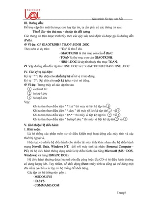 Giaïo trçnh Tin hoüc càn baín
Trang5
III. Âæåìng dáùn:
Âãø truy cáûp âãún mäüt thæ muûc con hay táûp tin, ta cáön phaíi coï caïc thäng tin sau:
Tãn äø âéa - tãn thæ muûc - tãn táûp tin âäúi tæåüng
Caïc thäng tin trãn âæåüc trçnh baìy theo caïc quy æåïc nháút âënh vaì âæåüc goüi laì âæåìng dáùn
(Path).
@ Vê duû: C: GIAOTRINH  TOAN  HINH .DOC
Theo nhæ vê duû trãn: - “C:” laì tãn äø âéa.
- GIAOTRINH laì thæ muûc con cuía äø âéa C.
- TOAN laì thæ muûc con cuía GIAOTRINH.
- HINH .DOC laì táûp tin thuäüc thæ muûc TOAN.
ð Váûy âæåìng dáùn âãún táûp tin HINH.DOC laì C:GIAOTRINHTOANHINH .DOC
IV. Caïc kyï tæû âaûi diãûn:
Kyï tæû ‘ * ’: Âaûi diãûn cho nhiãöu kyï tæû kãø tæì vë trê noï âæïng.
Kyï tæû ‘ ? ’: Âaûi diãûn cho mäüt kyï tæû taûi vë trê noï âæïng.
@ Vê duû: Trong maïy coï caïc táûp tin sau
vanban1.txt
baitap1.doc
baitap2.doc
Váûy:
Khi ta tçm theo âiãöu kiãûn “ *.txt “ thç maïy seî liãût kã táûp tin
Khi ta tçm theo âiãöu kiãûn “ *.doc “ thç maïy seî liãût kã táûp tin vaì
Khi ta tçm theo âiãöu kiãûn “ b*.* “ thç maïy seî liãût kã táûp tin vaì
Khi ta tçm theo âiãöu kiãûn “ baitap?.doc “ thç maïy seî liãût kã táûp tin vaì
V. Giåïi thiãûu Hãû âiãöu haình:
1. Khaïi niãûm:
Laì hãû thäúng caïc pháön mãöm cå såí âiãöu khiãøn moüi hoaût âäüng cuía maïy tênh vaì caïc
thiãút bë ngoaûi vi.
Hiãûn taûi, coï nhiãöu hãû âiãöu haình cho nhiãöu hãû maïy tênh khaïc nhau nhæ hãû âiãöu haình
maûng Novell, Unix, Windows NT, âäúi våïi maïy tênh caï nhán (Personal Computer -
PC) thç hãû âiãöu haình thäng duûng nháút laì hãû âiãöu haình cuía haîng Microsoft (MS - DOS,
Windows) vaì haîng IBM (PC DOS).
Hãû âiãöu haình thæåìng âæåüc læu træî trãn âéa cæïng hoàûc âéa CD vç hãû âiãöu haình thæåìng
coï dung læåüng låïn. Tuy nhiãn, âãø khåíi âäüng (Boot) maïy tênh ta cuîng coï thãø duìng mäüt
âéa mãöm coï chæïa caïc táûp tin hãû thäúng âãø khåíi âäüng.
Caïc táûp tin hãû thäúng naìy gäöm :
- MSDOS.SYS
- IO.SYS
- COMMAND.COM
1
2
3
1
32
32
32
 