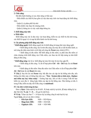 Giaïo trçnh Tin hoüc càn baín
Trang6
2. Chæïc nàng:
Hãû âiãöu haình thæåìng coï caïc chæïc nàng cå baín sau:
- Âiãöu khiãøn caïc thiãút bë bao gäöm caí viãûc âæa maïy tênh vaìo hoaût âäüng tæïc khåíi âäüng
maïy.
- Quaín lyï vaì phán phäúi bäü nhåï.
- Âiãöu khiãøn viãûc thæûc thi chæång trçnh.
- Quaín lyï thäng tin vaì viãûc xuáút nháûp thäng tin.
3. Khåíi âäüng maïy tênh:
a. Khaïi niãûm:
Khåíi âäüng maïy tæïc laì âæa maïy vaìo hoaût âäüng, kiãøm tra caïc thiãút bë (bäü nhåï trong,
caïc thiãút bë ngoaûi vi) vaì naûp hãû âiãöu haình vaìo bäü nhåï trong.
b. Caïc phæång phaïp khåíi âäüng maïy tênh:
* Khåíi âäüng nguäüi: Khåíi âäüng nguäüi tæïc laì khåíi âäüng tæì traûng thaïi maïy âang nghè.
+ Khåíi âäüng tæì âéa cæïng: tæïc laì trãn âéa cæïng cuía maïy âaî coï sàôn hãû âiãöu haình, ta
måí cäng tàõc âiãûn maìn hçnh vaì kãú tiãúp måí cäng tàõc Power maïy chênh (CPU).
+ Khåíi âäüng tæì âéa mãöm: Âãø khåíi âäüng tæì âéa mãöm, ta phaíi âæa âéa mãöm coï
chæïa chæång trçnh khåíi âäüng vaìo äø âéa mãöm, caïc thao taïc kãú tiãúp tæång tæû nhæ khåíi
âäüng tæì âéa cæïng.
* Khåíi âäüng noïng: tæïc laì ta khåíi âäüng laûi maïy khi maïy bë treo hay gàûp läùi.
+ Khåíi âäüng tæì âéa cæïng: Ta áún täø håüp phêm Ctrl - Alt - Del hoàûc áún nuït Reset
trãn maïy.
+ Khåíi âäüng tæì âéa mãöm: Âæa âéa mãöm vaìo äø âéa mãöm vaì áún täø håüp phêm Ctrl -
Alt - Del hoàûc áún nuït Reset trãn maïy.
Y Chuï yï: Sau khi áún nuït Power maïy bàõt âáöu tçm caïc táûp tin hãû thäúng trãn âéa, nãúu
khäng tçm tháúy maïy seî thäng baïo nhæ sau : “Non - System disk or disk error , Replace
and strike any key when ready.”. Træåìng håüp naìy, nãúu coï âéa A trong äø âéa thç baûn
kiãøm tra xem âéa A hoíng hoàûc thiãúu caïc táûp tin hãû thäúng naìo. Nãúu khäng coï âéa A
trong äø âéa, kiãøm tra dáy näúi äø âéa cæïng vaì mainboard.
IV. Caïc âån vë tênh trong tin hoüc:
Âån vë Byte: Chæïa mäüt kyï tæû säú tæì 0 .. 9, hoàûc mäüt kyï tæû tæì A ..Z hoàûc nhæîng kyï tæû
âàûc biãût nhæ: %, @, ?, !, $, ... thç goüi laì mäüt byte.
@ Vê duû: “Chao cac ban !” = 14 bytes (kyï tæû tràõng cuîng laì mäüt loaûi kyï tæû).
Ngoaìi byte, coìn coï caïc âån vë khaïc:
- Kilo byte (KB): 1KB = 1024 Bytes.
- Mega byte (MB): 1MB = 1024 KB.
- Gigabyte (GB): 1GB = 1024 MB.
 