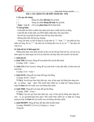 Giaïo trçnh Tin hoüc càn baín
Trang8
BAÌI 3. CAÏC LÃÛNH CUÍA HÃÛ ÂIÃÖU HAÌNH MS - DOS
I. Caïc quy æåïc chung:
< > : Duìng cho pháön bàõt buäüc khi goî lãûnh.
[ ] : Duìng cho pháön khäng bàõt buäüc khi goî lãûnh.
< Enter > hoàûc 8 Chè sæû áún phêm Enter âãø thi haình lãûnh.
Y Caïch goî lãûnh:
- Giæîa pháön tãn lãûnh vaì pháön choün phaíi caïch nhau êt nháút mäüt kyï tæû tràõng.
- Lãûnh bàõt âáöu tæì dáúu nhàõc cuía DOS (âiãøm nháúp nhaïy trãn maìn hçnh).
- Sau khi goî xong lãûnh áún phêm Enter âãø maïy thæûc hiãûn lãûnh.
- Khäng phán biãût chæî hoa hay thæåìng.
- Trong cáu lãûnh, coï thãø sæí duûng kyï tæû âaûi diãûn laì “ * ” hoàûc “ ? “ cho pháön tãn hay
pháön måí räüng. Kyï tæû “ * “ âaûi diãûn cho tæì khäng âãún 8 kyï tæû, kyï tæû “ ? “ âaûi diãûn cho
mäüt kyï tæû.
II. Lãûnh näüi truï vaì lãûnh ngoaûi truï:
Nhæîng lãûnh âæåüc màûc âënh chuyãøn tæì âéa vaìo bäü nhåï goüi lãûnh näüi truï, coìn laûi laì caïc
lãûnh ngoaûi truï, lãûnh ngoaûi truï laì laì caïc lãûnh khi cáön thæûc hiãûn måïi chuyãøn vaìo bäü nhåï.
1. Lãûnh näüi truï:
a. Lãûnh VER (Version): Duìng âãø xem phiãn baín cuía hãû âiãöu haình
Cuï phaïp: VER < Enter >
b. Lãûnh CLS (Clear Screen): Duìng âãø xoaï maìn hçnh vaì âæa dáúu nhàõc vãö phêa trãn traïi
maìn hçnh.
Cuï phaïp: CLS < Enter >
c. Lãûnh DATE: Duìng âãø xem hoàûc âäøi ngaìy hãû thäúng.
Cuï phaïp: DATE < Enter >
Y Chuï yï: Sau khi goüi thæûc hiãûn lãûnh naìy, maïy seî baïo ngaìy hãû thäúng theo daûng mm -
dd - yy (thaïng - ngaìy - nàm). Nãúu muäún hiãûu chènh laûi, ta nháûp laûi åí daûng tæång tæû
hoàûc áún Enter nãúu chè muäún xem maì khäng hiãûu chènh.
d. Lãûnh TIME: Duìng âãø xem hoàûc âäøi giåì hãû thäúng.
Cuï phaïp: TIME < Enter >
Y Chuï yï: Sau khi goüi thæûc hiãûn lãûnh naìy, maïy seî baïo giåì hãû thäúng theo daûng hh :
mm : ss .ps (giåì:phuït:giáy:mili giáy). Nãúu muäún hiãûu chènh laûi, ta nháûp laûi åí daûng
tæång tæû hoàûc áún Enter nãúu chè muäún xem maì khäng cáön hiãûu chènh.
e. Lãûnh PROMPT: Duìng âãø thay âäøi dáúu nhàõc hãû âiãöu haình.
Cuï phaïp: PROMPT [ $ Text ] [ $ Option ] < Enter >
Trong âoï:
 