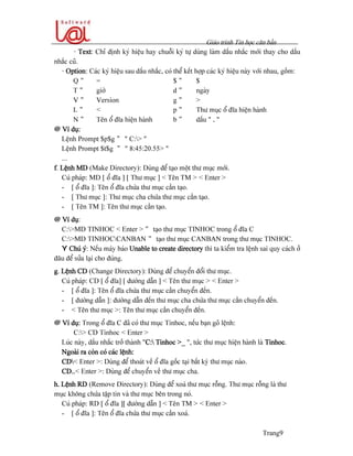 Giaïo trçnh Tin hoüc càn baín
Trang9
- Text: Chè âënh kyï hiãûu hay chuäùi kyï tæû duìng laìm dáúu nhàõc måïi thay cho dáúu
nhàõc cuî.
- Option: Caïc kyï hiãûu sau dáúu nhàõc, coï thãø kãút håüp caïc kyï hiãûu naìy våïi nhau, gäöm:
Q " = $ " $
T " giåì d " ngaìy
V " Version g " >
L " < p " Thæ muûc äø âéa hiãûn haình
N " Tãn äø âéa hiãûn haình b " dáúu “ . “
@ Vê duû:
Lãûnh Prompt $p$g " “ C:> ”
Lãûnh Prompt $t$g " “ 8:45:20.55> “
...
f. Lãûnh MD (Make Directory): Duìng âãø taûo mäüt thæ muûc måïi.
Cuï phaïp: MD [ äø âéa ] [ Thæ muûc ] < Tãn TM > < Enter >
- [ äø âéa ]: Tãn äø âéa chæïa thæ muûc cáön taûo.
- [ Thæ muûc ]: Thæ muûc cha chæïa thæ muûc cáön taûo.
- [ Tãn TM ]: Tãn thæ muûc cáön taûo.
@ Vê duû:
C:>MD TINHOC < Enter > " taûo thæ muûc TINHOC trong äø âéa C
C:>MD TINHOCCANBAN " taûo thæ muûc CANBAN trong thæ muûc TINHOC.
Y Chuï yï: Nãúu maïy baïo Unable to create directory thç ta kiãøm tra lãûnh sai quy caïch åí
âáu âãø sæía laûi cho âuïng.
g. Lãûnh CD (Change Directory): Duìng âãø chuyãøn âäøi thæ muûc.
Cuï phaïp: CD [ äø âéa] [ âæåìng dáùn ] < Tãn thæ muûc > < Enter >
- [ äø âéa ]: Tãn äø âéa chæïa thæ muûc cáön chuyãøn âãún.
- [ âæåìng dáùn ]: âæåìng dáùn âãún thæ muûc cha chæïa thæ muûc cáön chuyãøn âãún.
- < Tãn thæ muûc >: Tãn thæ muûc cáön chuyãøn âãún.
@ Vê duû: Trong äø âéa C âaî coï thæ muûc Tinhoc, nãúu baûn goî lãûnh:
C:> CD Tinhoc < Enter >
Luïc naìy, dáúu nhàõc tråí thaình “C: Tinhoc >_ “, tæïc thæ muûc hiãûn haình laì Tinhoc.
Ngoaìi ra coìn coï caïc lãûnh:
CD< Enter >: Duìng âãø thoaït vãö äø âéa gäúc taûi báút kyì thæ muûc naìo.
CD..< Enter >: Duìng âãø chuyãøn vãö thæ muûc cha.
h. Lãûnh RD (Remove Directory): Duìng âãø xoaï thæ muûc räùng. Thæ muûc räùng laì thæ
muûc khäng chæïa táûp tin vaì thæ muûc bãn trong noï.
Cuï phaïp: RD [ äø âéa ][ âæåìng dáùn ] < Tãn TM > < Enter >
- [ äø âéa ]: Tãn äø âéa chæïa thæ muûc cáön xoaï.
 
