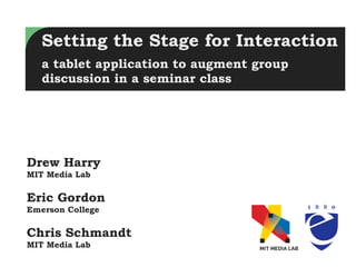 Setting the Stage for Interaction
   a tablet application to augment group
   discussion in a seminar class




Drew Harry
MIT Media Lab

Eric Gordon
Emerson College

Chris Schmandt
MIT Media Lab
 